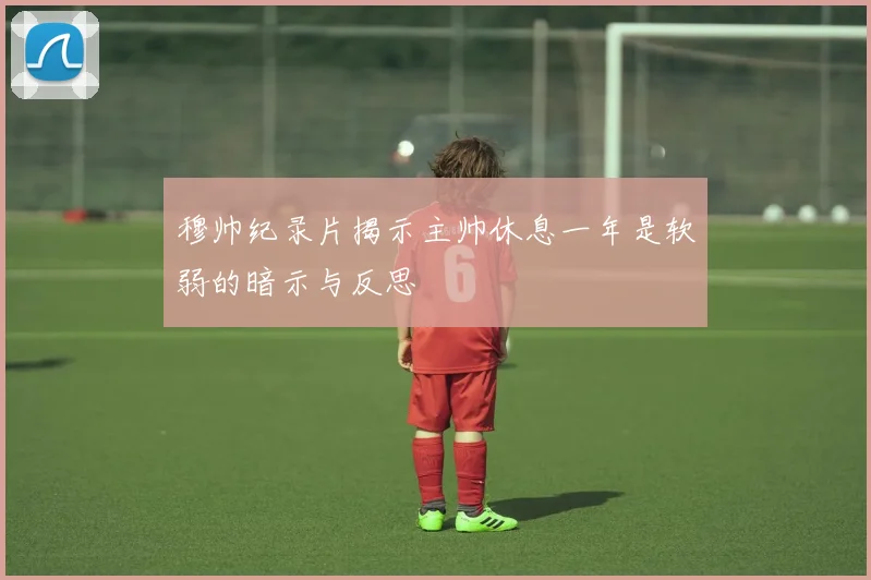 穆帅纪录片揭示主帅休息一年是软弱的暗示与反思
