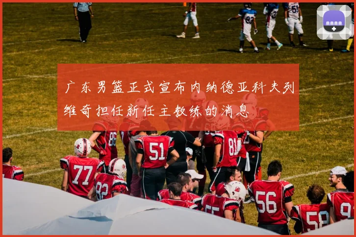 广东男篮正式宣布内纳德亚科夫列维奇担任新任主教练的消息