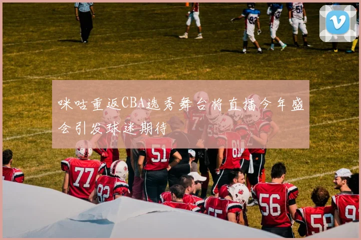 咪咕重返CBA选秀舞台将直播今年盛会引发球迷期待