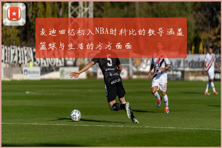 麦迪回忆初入NBA时科比的教导涵盖篮球与生活的方方面面