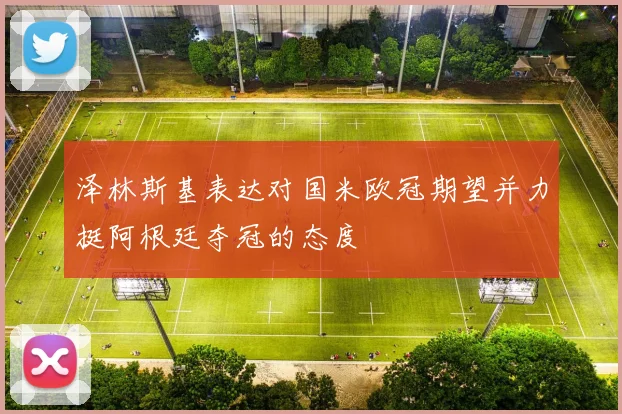 泽林斯基表达对国米欧冠期望并力挺阿根廷夺冠的态度