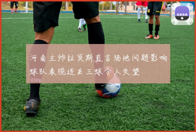 河南主帅拉莫斯直言场地问题影响球队表现连丢三球令人失望