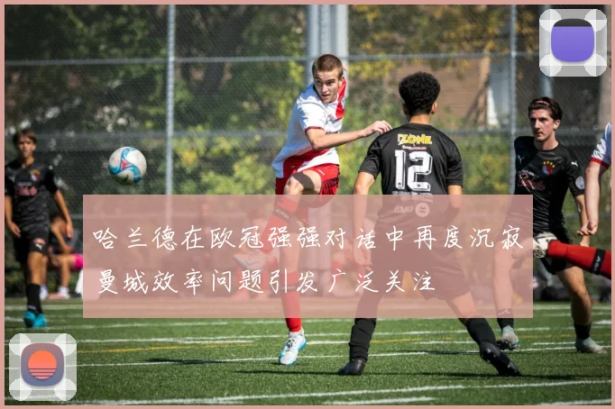 哈兰德在欧冠强强对话中再度沉寂曼城效率问题引发广泛关注
